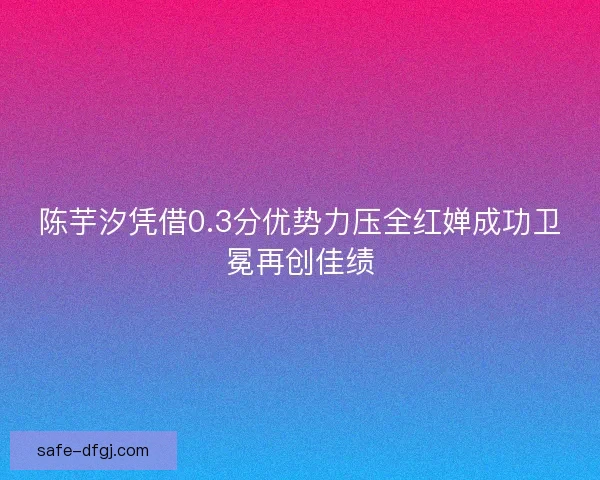 陈芋汐凭借0.3分优势力压全红婵成功卫冕再创佳绩