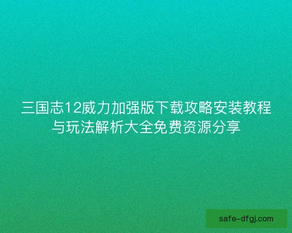 三国志12威力加强版下载攻略安装教程与玩法解析大全免费资源分享