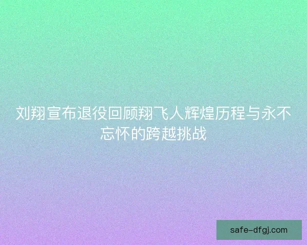 刘翔宣布退役回顾翔飞人辉煌历程与永不忘怀的跨越挑战