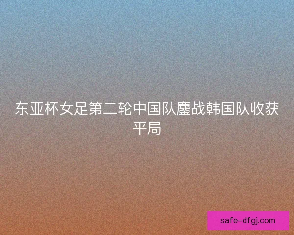 东亚杯女足第二轮中国队鏖战韩国队收获平局